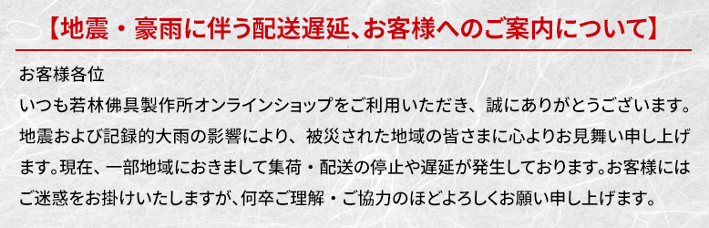 おお客様各位。いつも若林佛具製作所オンラインショップをご利用いただき、誠にありがとうございます。地震および記録的大雨の影響により、被災された地域の皆さまに心よりお見舞い申し上げます。現在、一部地域におきまして集荷・配送の停止や遅延が発生しております。お客様にはご迷惑をお掛けいたしますが、何卒ご理解・ご協力のほどよろしくお願い申し上げます。