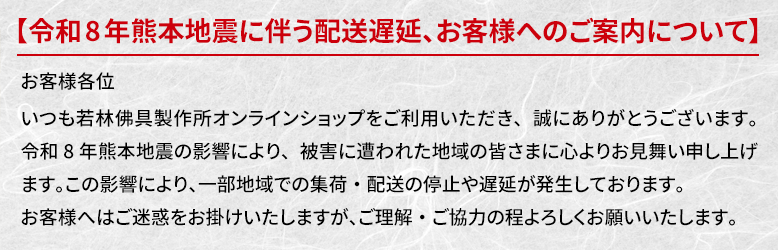 お客様各位。いつも若林佛具製作所オンラインショップをご利用いただき、誠にありがとうございます。令和8年熊本地震の影響により、被害に遭われた地域の皆さまに心よりお見舞い申し上げます。この影響により、一部地域での集荷・配送の停止や遅延が発生しております。お客様へはご迷惑をお掛けいたしますが、ご理解・ご協力の程よろしくお願いいたします。