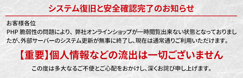 【お詫びと復旧】システム復旧と安全確認完了のお知らせ。PHP脆弱性の問題により、弊社オンラインショップが一時閲覧できない状態となっておりましたが、外部サーバーのシステム更新が無事に終了し、現在は通常通りご利用いただけます。【重要】個人情報などの流出は一切ございません。この度は多大なるご不便とご心配をおかけしたことを深くお詫び申し上げます。